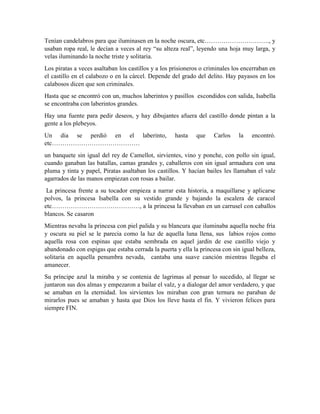 Tenían candelabros para que iluminasen en la noche oscura, etc…………………………., y
usaban ropa real, le decían a veces al rey “su alteza real”, leyendo una hoja muy larga, y
velas iluminando la noche triste y solitaria.
Los piratas a veces asaltaban los castillos y a los prisioneros o criminales los encerraban en
el castillo en el calabozo o en la cárcel. Depende del grado del delito. Hay payasos en los
calabosos dicen que son criminales.
Hasta que se encontró con un, muchos laberintos y pasillos escondidos con salida, Isabella
se encontraba con laberintos grandes.
Hay una fuente para pedir deseos, y hay dibujantes afuera del castillo donde pintan a la
gente a los plebeyos.
Un dia se perdió en el laberinto, hasta que Carlos la encontró.
etc……………………………………
un banquete sin igual del rey de Camellot, sirvientes, vino y ponche, con pollo sin igual,
cuando ganaban las batallas, camas grandes y, caballeros con sin igual armadura con una
pluma y tinta y papel, Piratas asaltaban los castillos. Y hacían bailes les llamaban el valz
agarrados de las manos empiezan con rosas a bailar.
La princesa frente a su tocador empieza a narrar esta historia, a maquillarse y aplicarse
polvos, la princesa Isabella con su vestido grande y bajando la escalera de caracol
etc……………………………………, a la princesa la llevaban en un carrusel con caballos
blancos. Se casaron
Mientras nevaba la princesa con piel palida y su blancura que iluminaba aquella noche fría
y oscura su piel se le parecia como la luz de aquella luna llena, sus labios rojos como
aquella rosa con espinas que estaba sembrada en aquel jardín de ese castillo viejo y
abandonado con espigas que estaba cerrada la puerta y ella la princesa con sin igual belleza,
solitaria en aquella penumbra nevada, cantaba una suave canción mientras llegaba el
amanecer.
Su príncipe azul la miraba y se contenia de lagrimas al pensar lo sucedido, al llegar se
juntaron sus dos almas y empezaron a bailar el valz, y a dialogar del amor verdadero, y que
se amaban en la eternidad. los sirvientes los miraban con gran ternura no paraban de
mirarlos pues se amaban y hasta que Dios los lleve hasta el fin. Y vivieron felices para
siempre FIN.
 