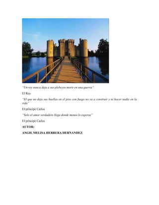 “Un rey nunca deja a sus plebeyos morir en una guerra”
El Rey
“El que no deja sus huellas en el piso con fuego no va a construir y ni hacer nadie en la
vida”
El príncipe Carlos
“Solo el amor verdadero llega donde menos lo esperas”
El príncipe Carlos
AUTOR:
ANGIE MELISA HERRERA HERNANDEZ
 