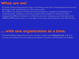 What are we?
El Castillo Fabrega Organizational Center is our family owned 5-star hotel/educational center, built
following a 3-year refurbishment of a 19th century castle.
Since 2005, it has designed and delivered learning programs in organizational development for
worldwide leader companies, universities, and government entities. The company has been
recognized by different institutions in conferences and print -including a case study authored by
INSEAD & RPI’s Jonathan Story- as a paradigm of innovation, family teamwork, and CSR practices.




… with one organization at a time.
El Castillo Fabrega Organizational Center provides its clients with exclusive use of all of its
services and amenities, thus promoting an atmosphere of comfort, conﬁdentiality and reliability.
 