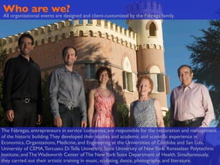 Who are we?
All organizational events are designed and client-customized by the Fábrega family.




The Fábregas, entrepreneurs in service companies, are responsible for the restoration and management
of the historic building. They developed their studies and academic and scientiﬁc experience in
Economics, Organizations, Medicine, and Engineering at the Universities of Córdoba and San Luis,
University of CEMA, Torcuato Di Tella University, State University of New York, Rensselaer Polytechnic
Institute, and The Wadsworth Center of The New York State Department of Health. Simultaneously,
they carried out their artistic training in music, sculpting, dance, photography, and literature.
 