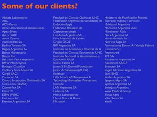 Some of our clients?
Abbott Laboratories                Facultad de Ciencias Químicas UNC        Ministerio de Planiﬁcación Federal,
ABC                                Federación Argentina de Sociedades de    Inversión Pública y Servicios
ACS-Xerox                          Endocrinología                           Multicanal Argentina
Aché Laboratórios Farmacêuticos    Federacao Brasileira de                  Monsanto Argentina SAIC
Apex-Sykes                         Gastroenterologia                        Münchener Rück
Arcor SAIC                         Fiat Auto Argentina SA                   Nera Argentina SA
Astra Zeneca                       Foro Nacional de Lípidos                 Novo Norkisk SA
Autocrédito SA                     Grupo OSDE                               Nutricia Bagò SA
Badino Turismo SA                  IBM Argentina SA                         Promociones Ebony SA (Violeta Fabiani
Bagley Argentina SA                Instituto de Economía y Finanzas de la   Cosméticos)
Banco Hipotecario                  Facultad de Ciencias Economicas UNC      Provencred
Banco Río                          Instituto Nacional de Asociativismo y    YPF SA
Bertrand Faure Argentina           Economía Social                          Rizobacter Argentina SA
BMW Motorcycles                    Investi Farma SA                         Roemmers SAICF
Bodegas Chandon                    James S. McDonnell Foundation            Sintectur SA
Cadbury Stani Adams SA             Junior Achievement (ALCA)                Sogeﬁ Filtration Argentina SA
Cargill SACI                       Kolektor                                 Sony-BMG
Cartocor SA                        Lally School of Management &             Stoller Argentina SA
Centro Interaccion Multimedia SA   Technology Rensselaer Polytechnic        Syngenta Agro SA
Coca-Cola (EDASA)                  Institute                                Synthes Argentina SA
Converﬂex SA                       LAN Argentina SA                         SwissJust Argentina
DirecTV                            Ledesma SA                               Swiss Medical Group
ESPN (WRC)                         Merck Laboratories                       Timac Agro
Estirenos SA                       Merck Sharp & Dome                       Villa Nueva SA
Eventos Argentinos SA              Microsoft                                Vitnik
 