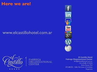 Here we are!




www.elcastillohotel.com.ar




                                              El Castillo Hotel
                             Fabrega Organizational Center
                                       foc@elcastillohotel.com.ar
                                               +54 (3548) 47.0344
                                                 Santa Teresa 933
                             X5168CES – Valle Hermoso (Córdoba)
                                                        Argentina
 