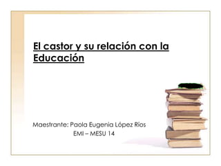 El castor y su relación con la Educación Maestrante: Paola Eugenia López Ríos EMI – MESU 14 