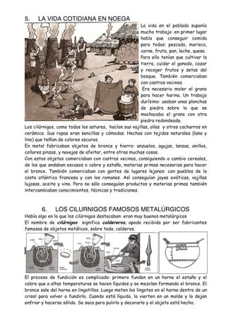 5.

LA VIDA COTIDIANA EN NOEGA

La vida en el poblado suponía
mucho trabajo: en primer lugar
había que conseguir comida
para todos: pescado, marisco,
carne, fruta, pan, leche, queso.
Para ello tenían que cultivar la
tierra, cuidar el ganado, cazar
y recoger frutos y setas del
bosque. También comerciaban
con castros vecinos.
Era necesario moler el grano
para hacer harina. Un trabajo
durísimo: usaban unas planchas
de piedra sobre la que se
machacaba el grano con otra
piedra redondeada.
Los cilúrnigos, como todos los astures, hacían sus vajillas, ollas y otros cacharros en
cerámica. Sus ropas eran sencillas y cómodas. Hechas con tejidos naturales (lana y
lino) que teñían de colores oscuros.
En metal fabricaban objetos de bronce y hierro: anzuelos, agujas, lanzas, anillos,
collares pinzas, y navajas de afeitar, entre otras muchas cosas.
Con estos objetos comerciaban con castros vecinos, consiguiendo a cambio cereales,
de los que andaban escasos o cobre y estaño, materias primas necesarias para hacer
el bronce. También comerciaban con gentes de lugares lejanos: con pueblos de la
costa atlántica francesa y con los romanos. Así conseguían joyas exóticas, vajillas
lujosas, aceite y vino. Pero no sólo conseguían productos y materias primas también
intercambiaban conocimientos, técnicas y tradiciones.

6.

LOS CILURNIGOS FAMOSOS METALÚRGICOS

Había algo en lo que los cilúrnigos destacaban: eran muy buenos metalúrgicos
El nombre de cilúrnigos significa caldereros, apodo recibido por ser fabricantes
famosos de objetos metálicos, sobre todo, calderos.

El proceso de fundición es complicado: primero funden en un horno el estaño y el
cobre que a altas temperaturas se hacen líquidos y se mezclan formando el bronce. El
bronce sale del horno en lingotillos. Luego meten los lingotes en el horno dentro de un
crisol para volver a fundirlo. Cuando está líquido, lo vierten en un molde y lo dejan
enfriar y hacerse sólido. Se saca para pulirlo y decorarlo y el objeto está hecho.

 