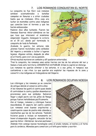 7.

LOS ROMANOS CONQUISTAN EL NORTE

La conquista no fue fácil. Los romanos
estaban
acostumbrados
a
batallas
campales en llanuras o a sitiar ciudades
hasta que se rindiesen. Otra cosa era
luchar en montañas contra unos indígenas
que conocían bien el terreno y que les
hacían emboscadas.
Pasaron diez años luchando. Fueron las
famosas Guerras Astur-cántabras en las
que tuvo que intervenir el mismísimo
emperador Augusto. Consiguen la victoria
en el 19 a.C. dando por terminada la
conquista de toda la Península.
Acabada la guerra, los astures más
jóvenes fueron reclutados como soldados
del imperio y enviados a luchar a lugares
lejanos. Algunos volvían, después de años
en el frente, para vivir con su pensión.
Otros muchos murieron en combate y allí quedaron enterrados.
Tras la conquista, los romanos unen estas tierras con las de los astures del sur y
llaman a todo este territorio CONVENTUS ASTURUM. Sitúan la capital en Astorga.
Los romanos no querían eliminar a los astures, ni a sus jefes, ni tampoco sus
costumbres o sus ritos. Lo que querían era explotar las riquezas de la zona y
convertir a los indígenas en trabajadores del Imperio

8.

LOS ROMANOS OCUPAN NOEGA

Los cilúrnigos y los romanos ya se conocían
de antiguo debido al comercio entre ellos.
A los romanos les gustó el castro pues desde
él controlaban la costa y podían desembarcar
provisiones para sus soldados. Debieron
llegar a algún pacto con los jefes de Noega
porque fueron instalándose pacíficamente.
Con el tiempo, romanos y cilúrnigos fueron
mezclándose. El aspecto del castro cambió.
Los romanos eran buenos arquitectos y
construyeron casas de piedra más cómodas y
resistentes que las de los astures. También
hicieron pozos e incluso un monumento en
honor al emperador Augusto, vencedor de las
guerras Astur- Cántabras: las aras sestianas
Además tren consigo nuevas tecnologías como el arado romano, el molino y el torno
para la cerámica. Monedas para comerciar y el latín para hablar y escribir.

 