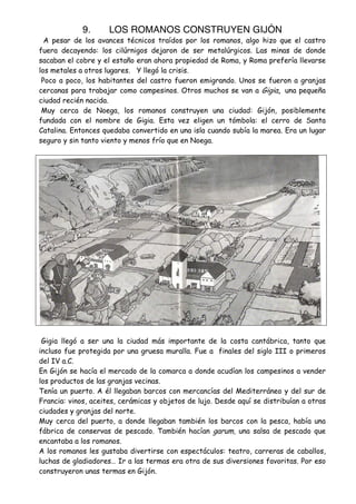 9.

LOS ROMANOS CONSTRUYEN GIJÓN

A pesar de los avances técnicos traídos por los romanos, algo hizo que el castro
fuera decayendo: los cilúrnigos dejaron de ser metalúrgicos. Las minas de donde
sacaban el cobre y el estaño eran ahora propiedad de Roma, y Roma prefería llevarse
los metales a otros lugares. Y llegó la crisis.
Poco a poco, los habitantes del castro fueron emigrando. Unos se fueron a granjas
cercanas para trabajar como campesinos. Otros muchos se van a Gigia, una pequeña
ciudad recién nacida.
Muy cerca de Noega, los romanos construyen una ciudad: Gijón, posiblemente
fundada con el nombre de Gigia. Esta vez eligen un tómbola: el cerro de Santa
Catalina. Entonces quedaba convertido en una isla cuando subía la marea. Era un lugar
seguro y sin tanto viento y menos frío que en Noega.

Gigia llegó a ser una la ciudad más importante de la costa cantábrica, tanto que
incluso fue protegida por una gruesa muralla. Fue a finales del siglo III o primeros
del IV a.C.
En Gijón se hacía el mercado de la comarca a donde acudían los campesinos a vender
los productos de las granjas vecinas.
Tenía un puerto. A él llegaban barcos con mercancías del Mediterráneo y del sur de
Francia: vinos, aceites, cerámicas y objetos de lujo. Desde aquí se distribuían a otras
ciudades y granjas del norte.
Muy cerca del puerto, a donde llegaban también los barcos con la pesca, había una
fábrica de conservas de pescado. También hacían garum, una salsa de pescado que
encantaba a los romanos.
A los romanos les gustaba divertirse con espectáculos: teatro, carreras de caballos,
luchas de gladiadores… Ir a las termas era otra de sus diversiones favoritas. Por eso
construyeron unas termas en Gijón.

 