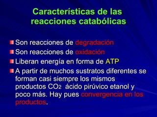Características de las  reacciones catabólicas Son reacciones de  degradación Son reacciones de  oxidación Liberan energía en forma de  ATP A partir de muchos sustratos diferentes se forman casi siempre los mismos productos CO 2   ácido pirúvico etanol y poco más. Hay pues  convergencia en los productos . 