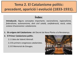 Tema 2. El Catalanisme polític:
precedent, aparició i evolució (1833-1931).
Índex:
Introducció. Alguns conceptes important...