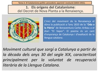 Tema 2. El Catalanisme polític: precedent, aparició i evolució (1833-1931).

1. Els orígens del Catalanisme:
del Decret de Nova Planta a la Renaixença.
L’inici del moviment de la Renaixença el
dóna la publicació a l’any 1833 de la “Oda a
la Pàtria” de Bonaventura Carles Aribau a el
diari “El Vapor”. El poema és un cant
d'enyorança de Catalunya i d'exaltació de la
llengua catalana.

Moviment cultural que sorgí a Catalunya a partir de
la dècada dels anys 30 del segle XIX, caracteritzat
principalment per la voluntat de recuperació
literària de la Llengua Catalana.

 