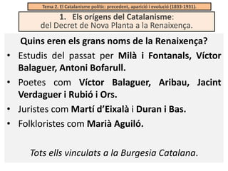 Tema 2. El Catalanisme polític: precedent, aparició i evolució (1833-1931).

1. Els orígens del Catalanisme:
del Decret de Nova Planta a la Renaixença.

•
•
•
•

Quins eren els grans noms de la Renaixença?
Estudis del passat per Milà i Fontanals, Víctor
Balaguer, Antoni Bofarull.
Poetes com Víctor Balaguer, Aribau, Jacint
Verdaguer i Rubió i Ors.
Juristes com Martí d’Eixalà i Duran i Bas.
Folkloristes com Marià Aguiló.
Tots ells vinculats a la Burgesia Catalana.

 