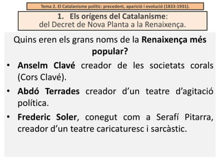 Tema 2. El Catalanisme polític: precedent, aparició i evolució (1833-1931).

1. Els orígens del Catalanisme:
del Decret de Nova Planta a la Renaixença.

Quins eren els grans noms de la Renaixença més
popular?
• Anselm Clavé creador de les societats corals
(Cors Clavé).
• Abdó Terrades creador d’un teatre d’agitació
política.
• Frederic Soler, conegut com a Serafí Pitarra,
creador d’un teatre caricaturesc i sarcàstic.

 