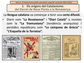 Tema 2. El Catalanisme polític: precedent, aparició i evolució (1833-1931).

1. Els orígens del Catalanisme:
del Decret de Nova Planta a la Renaixença.
La llengua catalana va començar a tenir una certa difusió.
• Diaris com “La Renaixensa” i “Diari Català” o revistes
com la “La Tramuntana” (tendència anarquista) i
periòdics republicans com “La campana de Gràcia” i
“L’Esquella de la Torratxa”.

 