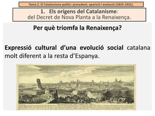 Tema 2. El Catalanisme polític: precedent, aparició i evolució (1833-1931).

1. Els orígens del Catalanisme:
del Decret de Nova Planta a la Renaixença.

Per què triomfa la Renaixença?
Expressió cultural d’una evolució social catalana
molt diferent a la resta d’Espanya.

 