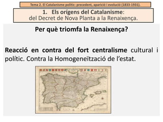 Tema 2. El Catalanisme polític: precedent, aparició i evolució (1833-1931).

1. Els orígens del Catalanisme:
del Decret de Nova Planta a la Renaixença.

Per què triomfa la Renaixença?
Reacció en contra del fort centralisme cultural i
polític. Contra la Homogeneïtzació de l’estat.

 