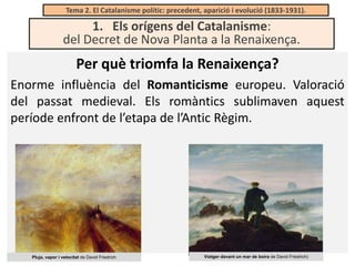 Tema 2. El Catalanisme polític: precedent, aparició i evolució (1833-1931).

1. Els orígens del Catalanisme:
del Decret de Nova Planta a la Renaixença.

Per què triomfa la Renaixença?
Enorme influència del Romanticisme europeu. Valoració
del passat medieval. Els romàntics sublimaven aquest
període enfront de l’etapa de l’Antic Règim.

Pluja, vapor i velocitat de David Friedrich

Viatger davant un mar de boira de David Friedrich)

 