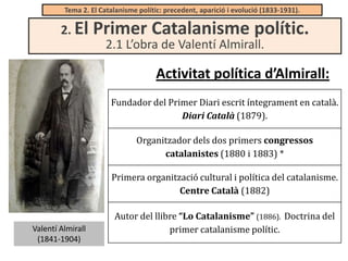 Tema 2. El Catalanisme polític: precedent, aparició i evolució (1833-1931).

2. El

Primer Catalanisme polític.
2.1 L’obra de Valentí Almirall.

Activitat política d’Almirall:
Fundador del Primer Diari escrit íntegrament en català.
Diari Català (1879).
Organitzador dels dos primers congressos
catalanistes (1880 i 1883) *
Primera organització cultural i política del catalanisme.
Centre Català (1882)

Valentí Almirall
(1841-1904)

Autor del llibre “Lo Catalanisme” (1886). Doctrina del
primer catalanisme polític.

 