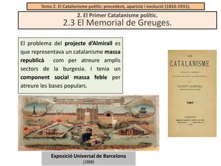 Tema 2. El Catalanisme polític: precedent, aparició i evolució (1833-1931).

2. El Primer Catalanisme polític.

2.3 El Memorial de Greuges.
El problema del projecte d’Almirall es
que representava un catalanisme massa
republicà com per atreure amplis
sectors de la burgesia. I tenia un
component social massa feble per
atreure les bases populars.

Exposició Universal de Barcelona
(1888)

 