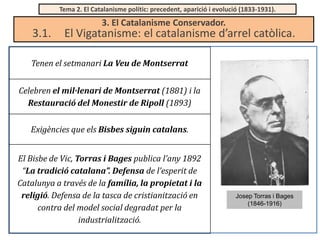 Tema 2. El Catalanisme polític: precedent, aparició i evolució (1833-1931).

3.1.

3. El Catalanisme Conservador.

El Vigatanisme: el catalanisme d’arrel catòlica.

Tenen el setmanari La Veu de Montserrat
Celebren el mil·lenari de Montserrat (1881) i la
Restauració del Monestir de Ripoll (1893)

Exigències que els Bisbes siguin catalans.
El Bisbe de Vic, Torras i Bages publica l’any 1892
“La tradició catalana”. Defensa de l’esperit de
Catalunya a través de la família, la propietat i la
religió. Defensa de la tasca de cristianització en
contra del model social degradat per la
industrialització.

Josep Torras i Bages
(1846-1916)

 