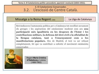 Tema 2. El Catalanisme polític: precedent, aparició i evolució (1833-1931).

3. El Catalanisme Conservador.

3.2. L’escissió de Centre Català.
Missatge a la Reina Regent (1888)

La Lliga de Catalunya

Reivindicaven l’autonomia política per a Catalunya tot recollint novament
els greuges i les aspiracions del catalanisme moderat com ara una
participació més igualitària en les despeses de l’Estat i les
contribucions militars, la defensa del dret civil o la oficialitat de
la llengua catalana, tant a l’ensenyament com a les
manifestacions populars. Des de Madrid, el text va ser refusat
completament, fet que va contribuir a enfortir el moviment catalanista
conservador.

Regent Maria Cristina
d’Habsburg y Lorena
(1885-1902)

 