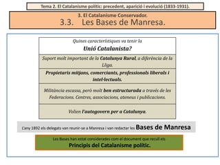 Tema 2. El Catalanisme polític: precedent, aparició i evolució (1833-1931).

3. El Catalanisme Conservador.

3.3. Les Bases de Manresa.
Quines característiques va tenir la

Unió Catalanista?
Suport molt important de la Catalunya Rural, a diferència de la
Lliga.

Propietaris mitjans, comerciants, professionals liberals i
intel·lectuals.
Militància escassa, però molt ben estructurada a través de les
Federacions. Centres, associacions, ateneus i publicacions.
Volien l’autogovern per a Catalunya.
L’any 1892 els delegats van reunir-se a Manresa i van redactar les

Bases de Manresa

Les Bases han estat considerades com el document que recull els

Principis del Catalanisme polític.

 