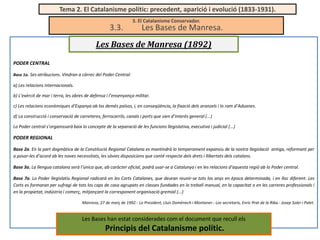 Tema 2. El Catalanisme polític: precedent, aparició i evolució (1833-1931).

3.3.

3. El Catalanisme Conservador.

Les Bases de Manresa.

Les Bases de Manresa (1892)
PODER CENTRAL
Base 1a. Ses atribucions. Vindran a càrrec del Poder Central:

a) Les relacions internacionals.
b) L’exèrcit de mar i terra, les obres de defensa i l’ensenyança militar.
c) Les relacions econòmiques d’Espanya ab los demés països, i, en conseqüència, la fixació dels aranzels i lo ram d’Aduanes.
d) La construcció i conservació de carreteres, ferrocarrils, canals i ports que sien d’interès general (...)
Lo Poder central s’organissarà baix lo concepte de la separació de les funcions llegislativa, executiva i judicial (...)

PODER REGIONAL
Base 2a. En la part dogmàtica de la Constitució Regional Catalana es mantindrà lo temperament expansiu de la nostra llegislació antiga, reformant per
a posar-les d’acord ab les noves necessitats, les sàvies disposicions que conté respecte dels drets i llibertats dels catalans.
Base 3a. La llengua catalana serà l’única que, ab caràcter oficial, podrà usar-se a Catalunya i en les relacions d’aquesta regió ab lo Poder central.
Base 7a. Lo Poder llegislatiu Regional radicarà en les Corts Catalanes, que deuran reunir-se tots los anys en època determinada, i en lloc diferent. Les
Corts es formaran per sufragi de tots los caps de casa agrupats en classes fundades en lo treball manual, en la capacitat o en les carreres professionals i
en la propietat, indústria i comerç, mitjançant la corresponent organisació gremial (...)
Manresa, 27 de març de 1992.- Lo President, Lluís Domènech i Montaner.- Los secretaris, Enric Prat de la Riba.- Josep Soler i Palet.

Les Bases han estat considerades com el document que recull els

Principis del Catalanisme polític.

 