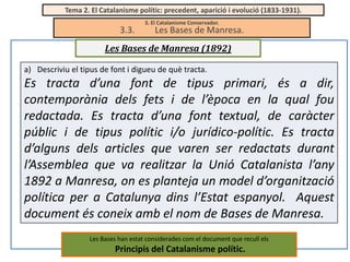 Tema 2. El Catalanisme polític: precedent, aparició i evolució (1833-1931).

3.3.

3. El Catalanisme Conservador.

Les Bases de Manresa.

Les Bases de Manresa (1892)
a) Descriviu el tipus de font i digueu de què tracta.

Es tracta d’una font de tipus primari, és a dir,
contemporània dels fets i de l’època en la qual fou
redactada. Es tracta d’una font textual, de caràcter
públic i de tipus polític i/o jurídico-polític. Es tracta
d’alguns dels articles que varen ser redactats durant
l’Assemblea que va realitzar la Unió Catalanista l’any
1892 a Manresa, on es planteja un model d’organització
política per a Catalunya dins l’Estat espanyol. Aquest
document és coneix amb el nom de Bases de Manresa.
Les Bases han estat considerades com el document que recull els

Principis del Catalanisme polític.

 