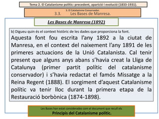 Tema 2. El Catalanisme polític: precedent, aparició i evolució (1833-1931).

3.3.

3. El Catalanisme Conservador.

Les Bases de Manresa.

Les Bases de Manresa (1892)
b) Digueu quin és el context històric de les dades que proporciona la font.

Aquesta font fou escrita l’any 1892 a la ciutat de
Manresa, en el context del naixement l’any 1891 de les
primeres actuacions de la Unió Catalanista. Cal tenir
present que alguns anys abans s’havia creat la Lliga de
Catalunya (primer partit polític del catalanisme
conservador) i s’havia redactat el famós Missatge a la
Reina Regent (1888). El sorgiment d’aquest Catalanisme
polític va tenir lloc durant la primera etapa de la
Restauració borbònica (1874-1898).
Les Bases han estat considerades com el document que recull els

Principis del Catalanisme polític.

 
