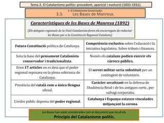 Tema 2. El Catalanisme polític: precedent, aparició i evolució (1833-1931).

3.3.

3. El Catalanisme Conservador.

Les Bases de Manresa.

Característiques de les Bases de Manresa (1892)
(Els delegats regionals de la Unió Catalanista foren els encarregats de redactar
les Bases per a la Constitució Regional Catalana)

Futura Constitució política de Catalunya.

Competència exclusiva sobre l’educació i la
iniciativa legislativa. Sobre tributs i finances.

Sota la base del pensament Catalanista
conservador i tradicionalista.

Només els catalans podien exercir els
càrrecs públics.

Eren 17 articles on es deia que el poder
regional reposava en la plena sobirania de
Catalunya.

El servei militar seria substituït per un
contingent de voluntaris.

Presència del català com a única llengua
oficial.

Caràcter arcaïtzant en la defensa de
l’Audiència Reial i de les antigues corts , per
sufragi corporatiu.

L’ordre públic depenia del poder regional.

Catalunya i Espanya estaven vinculades
mitjançant la corona.

Les Bases han estat considerades com el document que recull els

Principis del Catalanisme polític.

 