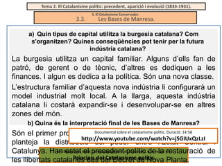 Tema 2. El Catalanisme polític: precedent, aparició i evolució (1833-1931).

3.3.

3. El Catalanisme Conservador.

Les Bases de Manresa.

a) Quin tipus de capital utilitza la burgesia catalana? Com
s'organitzen? Quines conseqüències pot tenir per la futura
indústria catalana?

La burgesia utilitza un capital familiar. Alguns d’ells fan de
patró, de gerent o de tècnic, d’altres es dediquen a les
finances. I algun es dedica a la política. Són una nova classe.
L’estructura familiar d’aquesta nova indústria li configurarà un
model industrial molt local. A la llarga, aquesta indústria
catalana li costarà expandir-se i desenvolupar-se en altres
zones del món.
b) Quina és la interpretació final de les Bases de Manresa?
Documental d’Autonomia (no aprovat) i si
Són el primer projecte d’Estatutsobre el catalanisme polític. Duració: 14:58
http://www.youtube.com/watch?v=jSGIUxQzLzI
planteja la distribució del poder entre l’Estat Central i
Les estat el considerades com document de la restauració de
Catalunya. Han Bases han estat precedentelpolític que recull els
Principis del Catalanisme polític.
les llibertats catalanes des del Decret de Nova Planta.

 
