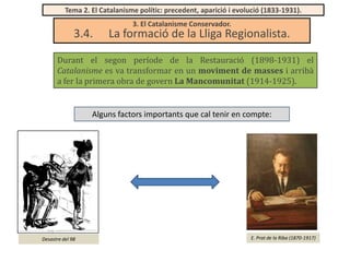 Tema 2. El Catalanisme polític: precedent, aparició i evolució (1833-1931).

3.4.

3. El Catalanisme Conservador.

La formació de la Lliga Regionalista.

Durant el segon període de la Restauració (1898-1931) el
Catalanisme es va transformar en un moviment de masses i arribà
a fer la primera obra de govern La Mancomunitat (1914-1925).

Alguns factors importants que cal tenir en compte:

Desastre del 98

E. Prat de la Riba (1870-1917)

 