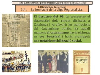 Tema 2. El Catalanisme polític: precedent, aparició i evolució (1833-1931).

3.4.

3. El Catalanisme Conservador.

La formació de la Lliga Regionalista.
El desastre del 98 va comportar el
desprestigi dels partits dinàstics a
Catalunya i va afavorir les aspiracions
del Catalanisme polític. En aquell
moment el catalanisme havia elaborat
un cos doctrinal i havia aconseguit
una notable mobilització social.

 