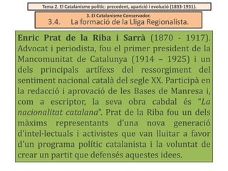 Tema 2. El Catalanisme polític: precedent, aparició i evolució (1833-1931).

3.4.

3. El Catalanisme Conservador.

La formació de la Lliga Regionalista.

Enric Prat de la Riba i Sarrà (1870 - 1917).
Advocat i periodista, fou el primer president de la
Mancomunitat de Catalunya (1914 – 1925) i un
dels principals artífexs del ressorgiment del
sentiment nacional català del segle XX. Participà en
la redacció i aprovació de les Bases de Manresa i,
com a escriptor, la seva obra cabdal és “La
nacionalitat catalana”. Prat de la Riba fou un dels
màxims representants d’una nova generació
d’intel·lectuals i activistes que van lluitar a favor
d’un programa polític catalanista i la voluntat de
crear un partit que defensés aquestes idees.

 