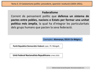 Tema 2. El Catalanisme polític: precedent, aparició i evolució (1833-1931).

Federalisme
Corrent de pensament polític que defensa un sistema de
pactes entre pobles, nacions o Estats per formar una unitat
política més àmplia, la qual ha d'integrar les particularitats
dels grups humans que pacten la seva federació.

Exemples: Alemanya, EEUU i/o Bèlgica.
Partit Republicà Democràtic Federal (1868). Pi i Margall.

Unió Federal Nacionalista Republicana (UFNR) 1910.

Definició extreta del web Buxaweb. http://www.buxaweb.com/

 