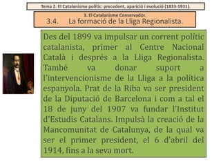 Tema 2. El Catalanisme polític: precedent, aparició i evolució (1833-1931).

3.4.

3. El Catalanisme Conservador.

La formació de la Lliga Regionalista.

Des del 1899 va impulsar un corrent polític
catalanista, primer al Centre Nacional
Català i després a la Lliga Regionalista.
També
va
donar
suport
a
l'intervencionisme de la Lliga a la política
espanyola. Prat de la Riba va ser president
de la Diputació de Barcelona i com a tal el
18 de juny del 1907 va fundar l'Institut
d'Estudis Catalans. Impulsà la creació de la
Mancomunitat de Catalunya, de la qual va
ser el primer president, el 6 d'abril del
1914, fins a la seva mort.

 