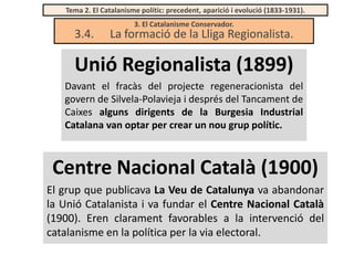 Tema 2. El Catalanisme polític: precedent, aparició i evolució (1833-1931).

3.4.

3. El Catalanisme Conservador.

La formació de la Lliga Regionalista.

Unió Regionalista (1899)
Davant el fracàs del projecte regeneracionista del
govern de Silvela-Polavieja i després del Tancament de
Caixes alguns dirigents de la Burgesia Industrial
Catalana van optar per crear un nou grup polític.

Centre Nacional Català (1900)
El grup que publicava La Veu de Catalunya va abandonar
la Unió Catalanista i va fundar el Centre Nacional Català
(1900). Eren clarament favorables a la intervenció del
catalanisme en la política per la via electoral.

 