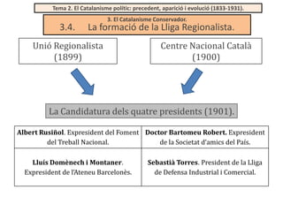Tema 2. El Catalanisme polític: precedent, aparició i evolució (1833-1931).

3.4.

3. El Catalanisme Conservador.

La formació de la Lliga Regionalista.

Unió Regionalista
(1899)

Centre Nacional Català
(1900)

La Candidatura dels quatre presidents (1901).
Albert Rusiñol. Expresident del Foment Doctor Bartomeu Robert. Expresident
del Treball Nacional.
de la Societat d’amics del País.
Lluís Domènech i Montaner.
Expresident de l’Ateneu Barcelonès.

Sebastià Torres. President de la Lliga
de Defensa Industrial i Comercial.

 