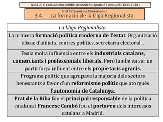 Tema 2. El Catalanisme polític: precedent, aparició i evolució (1833-1931).

3.4.

3. El Catalanisme Conservador.

La formació de la Lliga Regionalista.

La Lliga Regionalista.
La primera formació política moderna de l’estat. Organització
eficaç d’afiliats, centres polítics, secretaria electoral...
Tenia molta influència entre els industrials catalans,
comerciants i professionals liberals. Però també va ser un
partit força influent entre els propietaris agraris.
Programa polític que agrupava la majoria dels sectors
benestants a favor d’un reformisme polític que atorgués
l’autonomia de Catalunya.
Prat de la Riba fou el principal responsable de la política
catalana i Francesc Cambó fou el portaveu dels interessos
catalans a Madrid.

 