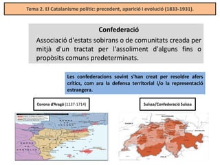 Tema 2. El Catalanisme polític: precedent, aparició i evolució (1833-1931).

Confederació
Associació d'estats sobirans o de comunitats creada per
mitjà d'un tractat per l'assoliment d'alguns fins o
propòsits comuns predeterminats.
Les confederacions sovint s'han creat per resoldre afers
crítics, com ara la defensa territorial i/o la representació
estrangera.
Corona d’Aragó (1137-1714)

Suïssa/Confederació Suïssa

 