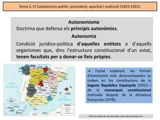 Tema 2. El Catalanisme polític: precedent, aparició i evolució (1833-1931).

Autonomisme
Doctrina que defensa els principis autonòmics.
Autonomia
Condició jurídico-política d'aquelles entitats o d'aquells
organismes que, dins l'estructura constitucional d'un estat,
tenen facultats per a donar-se lleis pròpies.
A l'estat espanyol, les formes
d'autonomia més desenvolupades es
troben en les constitucions de la
Segona República Espanyola (1931) i
de la monarquia constitucional
instituïda després de la dictadura
franquista (1978).

Definició extreta del web Buxaweb. http://www.buxaweb.com/

 