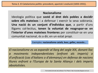 Tema 2. El Catalanisme polític: precedent, aparició i evolució (1833-1931).

Nacionalisme
Ideologia política que sosté el dret dels pobles a decidir
sobre ells mateixos i a defensar i exercir la seva sobirania.
Una nació és un conjunt d’individus que, a partir d'uns
lligams col·lectius, tenen la voluntat de reagrupar-se en
l'interior d'unes mateixes fronteres per constituir-se en una
comunitat nacional, és a dir, en un estat propi.
Exemples: nacionalisme català, basc, gallec, escocès...

El nacionalisme es va expandir al llarg del segle XIX, donant lloc
a moviments independentistes (enfront als imperis) o
d'unificació (cas d'italians o d'alemanys) en defensa de nacions
lliures enfront a l’Europa de la Santa Aliança i dels imperis
absolutistes.
Font extreta del web del professor Toni Pitarch. http://ccsocials.blogspot.com.es/

 