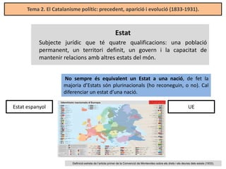 Tema 2. El Catalanisme polític: precedent, aparició i evolució (1833-1931).

Estat
Subjecte jurídic que té quatre qualificacions: una població
permanent, un territori definit, un govern i la capacitat de
mantenir relacions amb altres estats del món.
No sempre és equivalent un Estat a una nació, de fet la
majoria d’Estats són plurinacionals (ho reconeguin, o no). Cal
diferenciar un estat d’una nació.
Estat espanyol

UE

Definició extreta de l’article primer de la Convenció de Montevideo sobre els drets i els deures dels estats (1933).

 