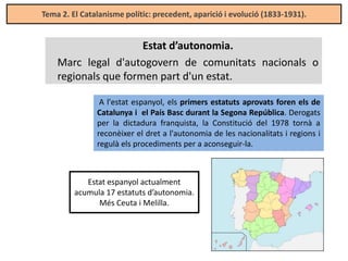 Tema 2. El Catalanisme polític: precedent, aparició i evolució (1833-1931).

Estat d’autonomia.
Marc legal d'autogovern de comunitats nacionals o
regionals que formen part d'un estat.
A l'estat espanyol, els primers estatuts aprovats foren els de
Catalunya i el País Basc durant la Segona República. Derogats
per la dictadura franquista, la Constitució del 1978 tornà a
reconèixer el dret a l'autonomia de les nacionalitats i regions i
regulà els procediments per a aconseguir-la.

Estat espanyol actualment
acumula 17 estatuts d’autonomia.
Més Ceuta i Melilla.

 