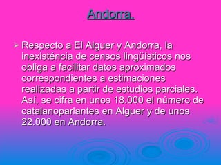 Andorra. Respecto a El Alguer y Andorra, la inexisténcia de censos lingüísticos nos obliga a facilitar datos aproximados correspondientes a estimaciones realizadas a partir de estudios parciales. Así, se cifra en unos 18.000 el número de catalanoparlantes en Alguer y de unos 22.000 en Andorra. 