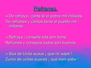 Refranes. De refrays i cants tè el pobre mil millares. De refranes y cantos tiene el pueblo mil millares. Refrays i consells tots sòn bons. Refranes y consejos todos son buenos. Sùa de Uvita suaus ¡ que ric saps ! Zumo de uvitas suaves ¡ que bien sabe ! 
