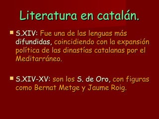 Literatura en catalán.Literatura en catalán.
 S.XIV:S.XIV: Fue una de las lenguas másFue una de las lenguas más
difundidas,difundidas, coincidiendo con la expansióncoincidiendo con la expansión
política de las dinastías catalanas por elpolítica de las dinastías catalanas por el
Meditarráneo.Meditarráneo.
 S.XIV-XV:S.XIV-XV: son losson los S. de Oro,S. de Oro, con figurascon figuras
como Bernat Metge y Jaume Roig.como Bernat Metge y Jaume Roig.
 