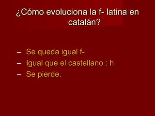¿Cómo evoluciona la f- latina en¿Cómo evoluciona la f- latina en
catalán?catalán?
– Se queda igual f-Se queda igual f-
– Igual que el castellano : h.Igual que el castellano : h.
– Se pierde.Se pierde.
 
