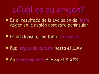 ¿Cuál es su origen?¿Cuál es su origen?
 Es el resultado de la evolución delEs el resultado de la evolución del latínlatín
vulgar en la región nordeste peninsular.vulgar en la región nordeste peninsular.
 Es una lengua, por tanto,Es una lengua, por tanto, románica.románica.
 FueFue lengua de culturalengua de cultura hasta el S.XV.hasta el S.XV.
 SuSu resurgimientoresurgimiento fue en el S.XIX.fue en el S.XIX.
 