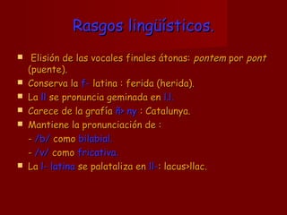 Rasgos lingüísticos.Rasgos lingüísticos.
 Elisión de las vocales finales átonas:Elisión de las vocales finales átonas: pontempontem porpor pontpont
(puente).(puente).
 Conserva laConserva la f-f- latina : ferida (herida).latina : ferida (herida).
 LaLa llll se pronuncia geminada ense pronuncia geminada en l.l.l.l.
 Carece de la grafíaCarece de la grafía ññ>> nyny : Catalunya.: Catalunya.
 Mantiene la pronunciación de :Mantiene la pronunciación de :
-- /b//b/ comocomo bilabial.bilabial.
-- /v//v/ comocomo fricativa.fricativa.
 LaLa l- latinal- latina se palataliza ense palataliza en ll-ll-: lacus: lacus>llac.>llac.
 