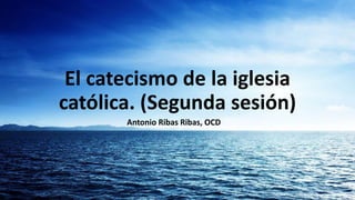 El catecismo de la iglesia
católica. (Segunda sesión)
       Antonio Ribas Ribas, OCD
 