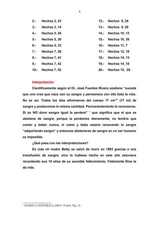 4
2.- Hechos 2, 23 12.- Hechos 9, 24
3.- Hechos 3, 14 13.- Hechos 9, 29
4.- Hechos 5, 28 14.- Hechos 10, 13
5.- Hechos 5, 30 15.- Hechos 10, 39
6.- Hechos 5, 33 16.- Hechos 11, 7
7.- Hechos 7, 28 17.- Hechos 12, 19
8.- Hechos 7, 41 18.- Hechos 14, 13
9.- Hechos 7, 42 19.- Hechos 14, 18
10.- Hechos 7, 52 20.- Hechos 15, 29
Interpretación:
Científicamente según el Dr. José Fuentes Rivera sostiene “sucede
que uno cree que nace con su sangre y permanece con ella toda la vida.
No es así. Todos los días eliminamos del cuerpo 17 cm3
” (17 ml) de
sangre y producimos la misma cantidad. Permanentemente la renovamos.
Si yo NO dono sangre igual la perderé” 1
que significa que el que se
abstiene de sangre, porque la perdemos diariamente, no tendría que
comer y beber nunca, si come y bebe estaría renovando la sangre
“adquiriendo sangre” y entonces abstenerse de sangre en un ser humano
es imposible.
¿Qué pasa con las interpretaciones?
Es más mi madre Betty se salvó de morir en 1993 gracias a una
transfusión de sangre, sino lo hubiese hecho en este año estuviera
recordando sus 14 años de su sensible fallecimiento. Felizmente Dios le
da vida.
1
DIARIO LA REPÚBLICA (2007). 10 abril. Pág. 32.
 